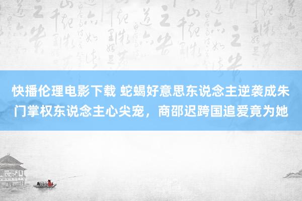 快播伦理电影下载 蛇蝎好意思东说念主逆袭成朱门掌权东说念主心尖宠,商邵迟跨国追爱竟为她