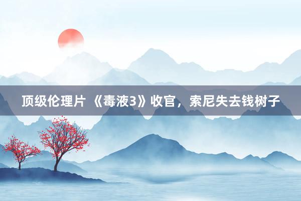 顶级伦理片 《毒液3》收官,索尼失去钱树子