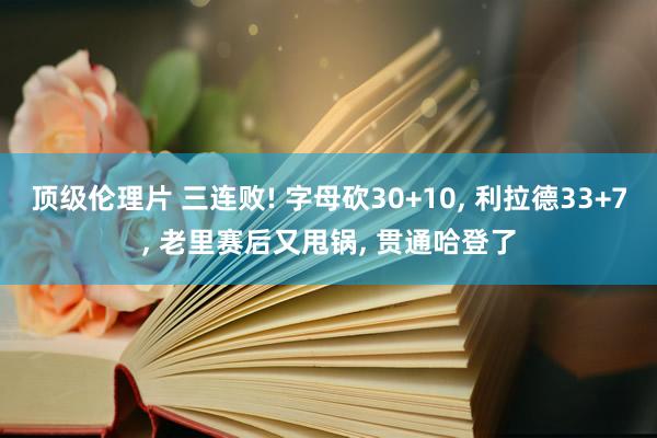顶级伦理片 三连败! 字母砍30+10, 利拉德33+7, 老里赛后又甩锅, 贯通哈登了