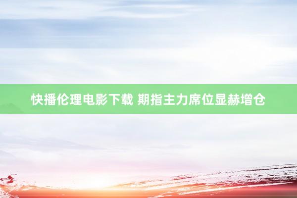 快播伦理电影下载 期指主力席位显赫增仓