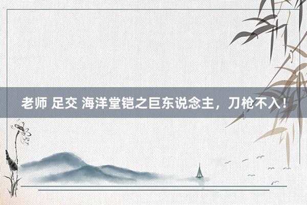 老师 足交 海洋堂铠之巨东说念主,刀枪不入!