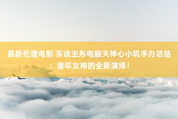 最新伦理电影 东谈主形电脑天神心小叽手办总结:童年女神的全新演绎!