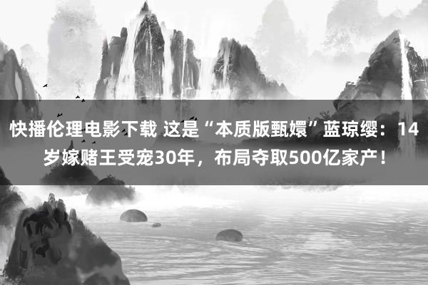 快播伦理电影下载 这是“本质版甄嬛”蓝琼缨:14岁嫁赌王受宠30年,布局夺取500亿家产!