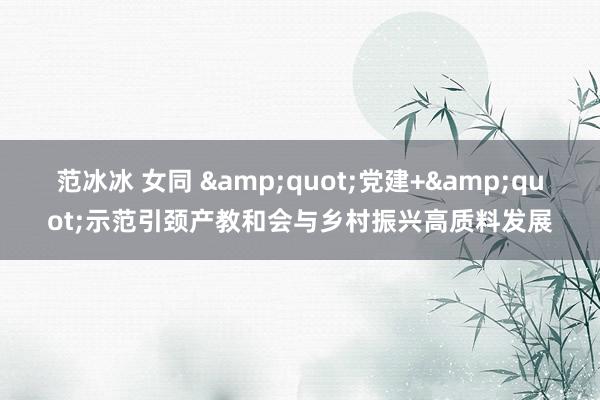 范冰冰 女同 "党建+"示范引颈产教和会与乡村振兴高质料发展