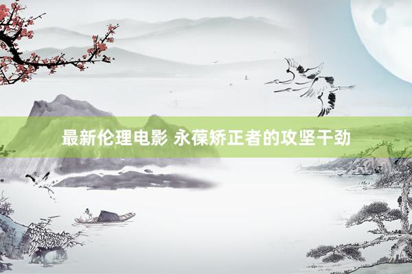 最新伦理电影 永葆矫正者的攻坚干劲