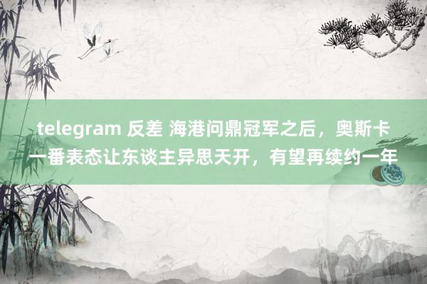 telegram 反差 海港问鼎冠军之后,奥斯卡一番表态让东谈主异思天开,有望再续约一年