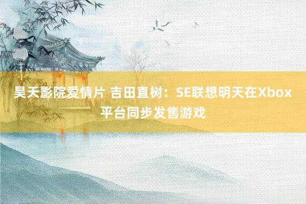 昊天影院爱情片 吉田直树:SE联想明天在Xbox平台同步发售游戏
