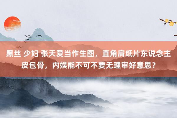 黑丝 少妇 张天爱当作生图,直角肩纸片东说念主皮包骨,内娱能不可不要无理审好意思?
