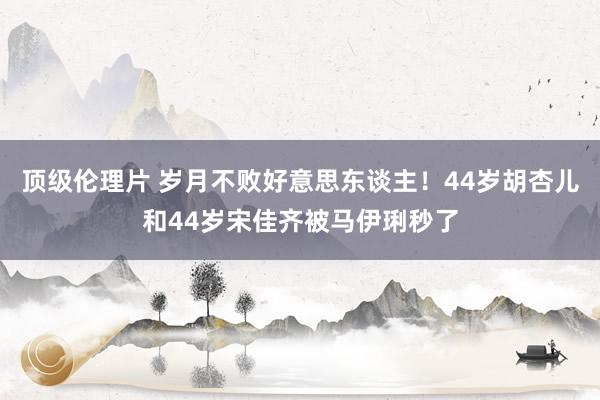 顶级伦理片 岁月不败好意思东谈主!44岁胡杏儿和44岁宋佳齐被马伊琍秒了