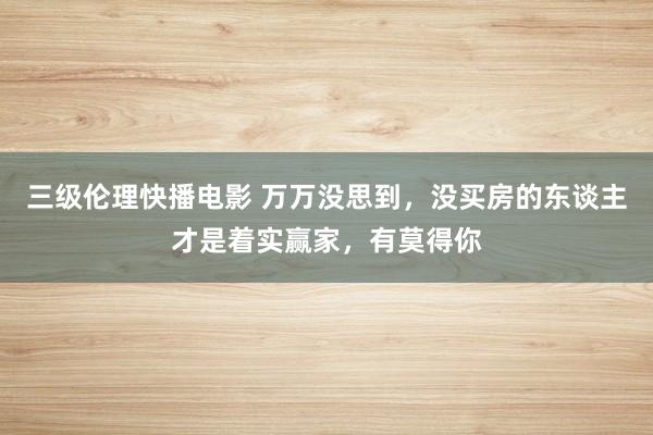 三级伦理快播电影 万万没思到，没买房的东谈主才是着实赢家，有莫得你