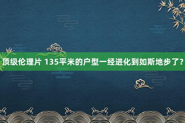 顶级伦理片 135平米的户型一经进化到如斯地步了?