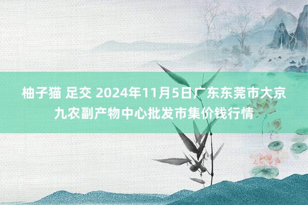 柚子猫 足交 2024年11月5日广东东莞市大京九农副产物中心批发市集价钱行情