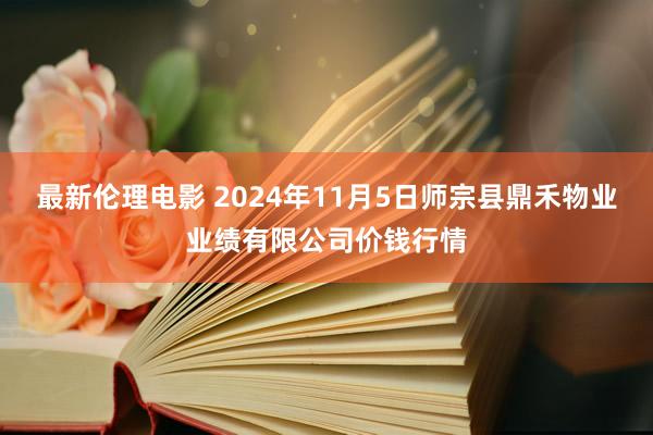 最新伦理电影 2024年11月5日师宗县鼎禾物业业绩有限公司价钱行情