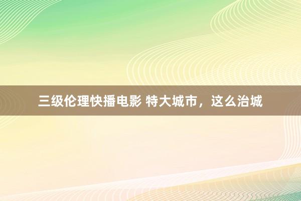 三级伦理快播电影 特大城市,这么治城