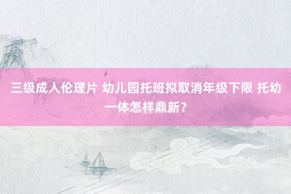 三级成人伦理片 幼儿园托班拟取消年级下限 托幼一体怎样鼎新?