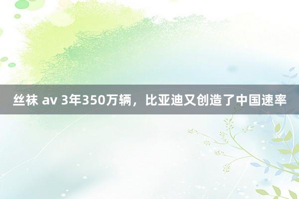 丝袜 av 3年350万辆,比亚迪又创造了中国速率