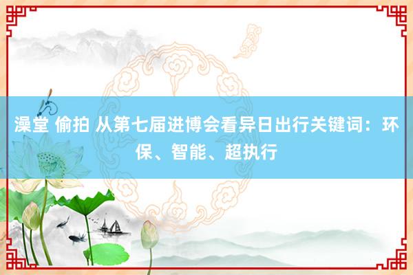 澡堂 偷拍 从第七届进博会看异日出行关键词:环保、智能、超执行