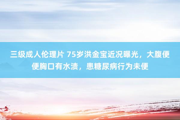 三级成人伦理片 75岁洪金宝近况曝光,大腹便便胸口有水渍,患糖尿病行为未便