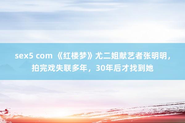 sex5 com 《红楼梦》尤二姐献艺者张明明,拍完戏失联多年,30年后才找到她
