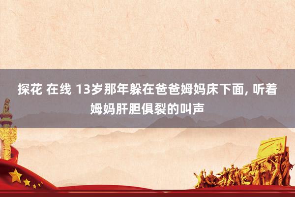 探花 在线 13岁那年躲在爸爸姆妈床下面, 听着姆妈肝胆俱裂的叫声