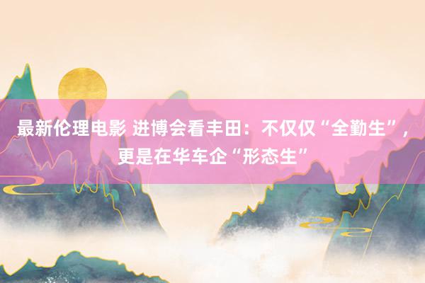 最新伦理电影 进博会看丰田:不仅仅“全勤生”,更是在华车企“形态生”