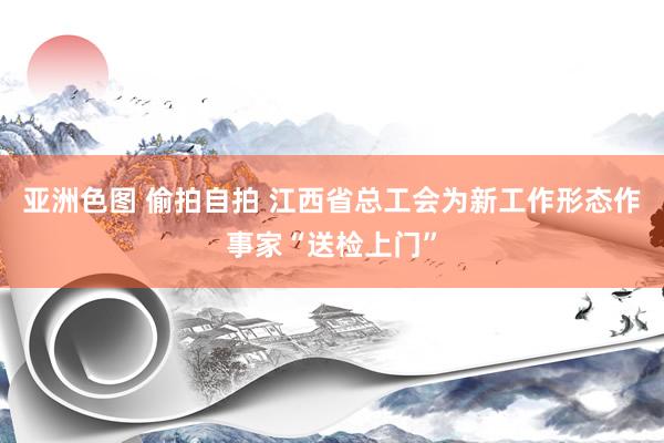 亚洲色图 偷拍自拍 江西省总工会为新工作形态作事家“送检上门”