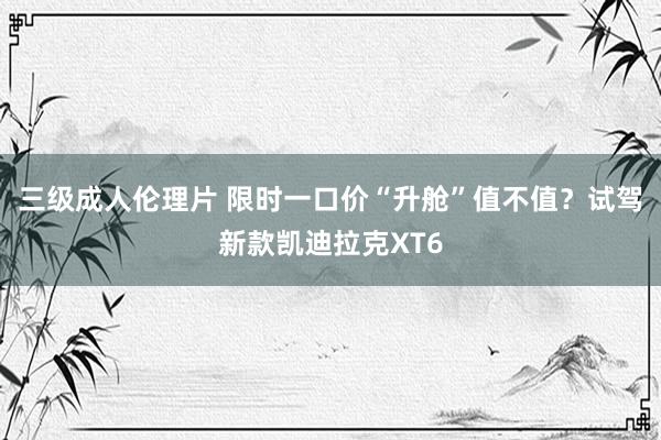 三级成人伦理片 限时一口价“升舱”值不值?试驾新款凯迪拉克XT6