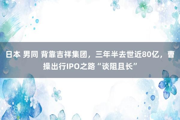 日本 男同 背靠吉祥集团,三年半去世近80亿,曹操出行IPO之路“谈阻且长”