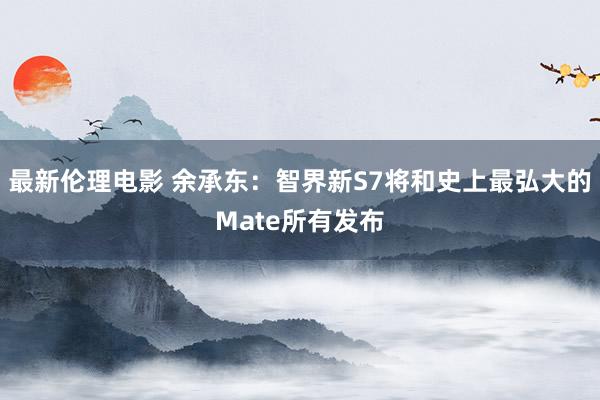 最新伦理电影 余承东:智界新S7将和史上最弘大的Mate所有发布
