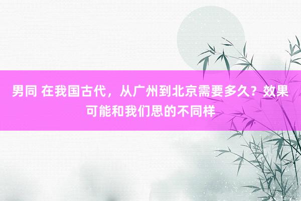 男同 在我国古代,从广州到北京需要多久?效果可能和我们思的不同样