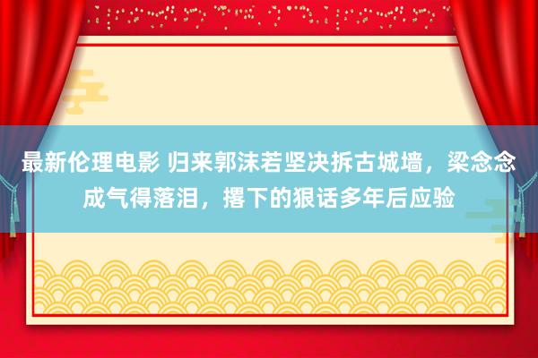 最新伦理电影 归来郭沫若坚决拆古城墙,梁念念成气得落泪,撂下的狠话多年后应验