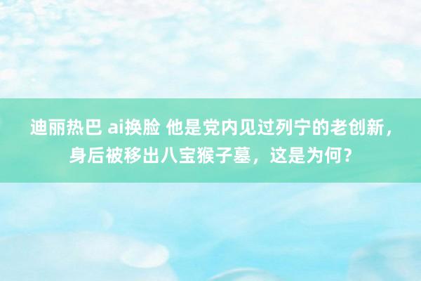 迪丽热巴 ai换脸 他是党内见过列宁的老创新,身后被移出八宝猴子墓,这是为何?