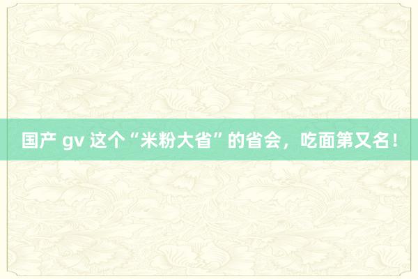 国产 gv 这个“米粉大省”的省会,吃面第又名!