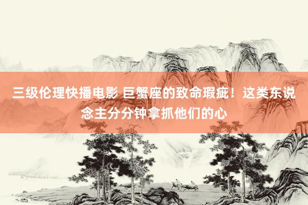 三级伦理快播电影 巨蟹座的致命瑕疵!这类东说念主分分钟拿抓他们的心