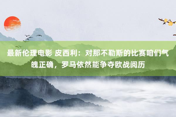 最新伦理电影 皮西利:对那不勒斯的比赛咱们气魄正确,罗马依然能争夺欧战阅历