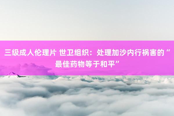 三级成人伦理片 世卫组织:处理加沙内行祸害的“最佳药物等于和平”
