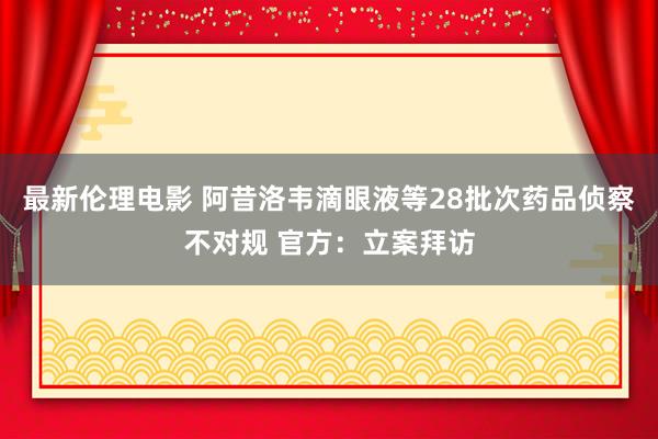 最新伦理电影 阿昔洛韦滴眼液等28批次药品侦察不对规 官方:立案拜访