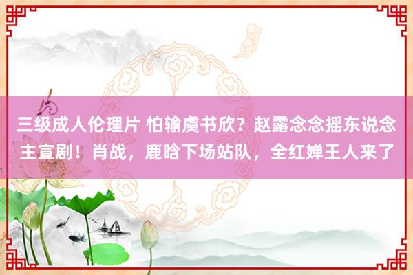 三级成人伦理片 怕输虞书欣?赵露念念摇东说念主宣剧!肖战,鹿晗下场站队,全红婵王人来了