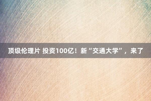 顶级伦理片 投资100亿!新“交通大学”,来了