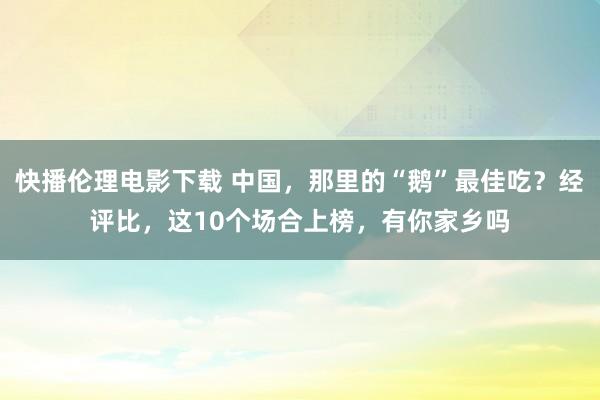 快播伦理电影下载 中国,那里的“鹅”最佳吃?经评比,这10个场合上榜,有你家乡吗
