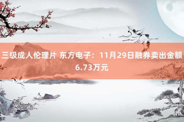 三级成人伦理片 东方电子:11月29日融券卖出金额6.73万元