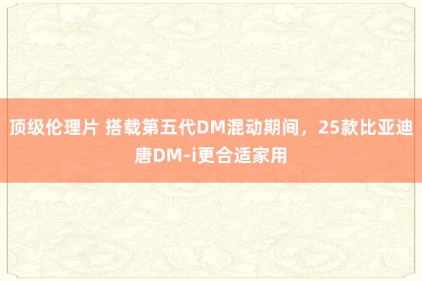 顶级伦理片 搭载第五代DM混动期间,25款比亚迪唐DM-i更合适家用