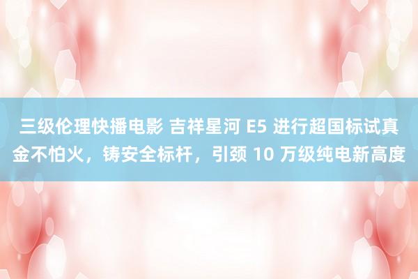 三级伦理快播电影 吉祥星河 E5 进行超国标试真金不怕火，铸安全标杆，引颈 10 万级纯电新高度