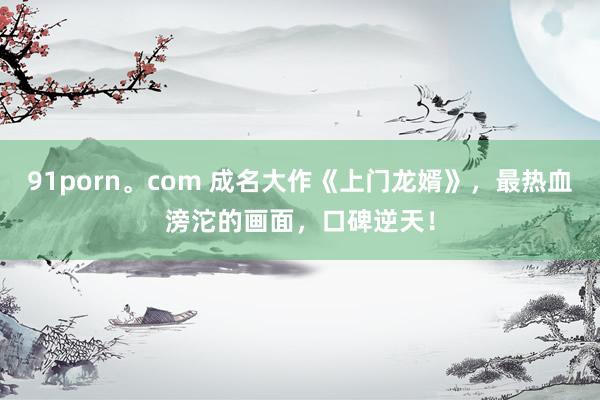 91porn。com 成名大作《上门龙婿》,最热血滂沱的画面,口碑逆天!