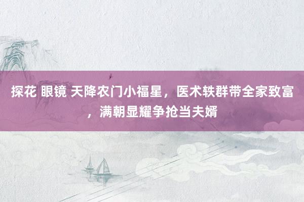 探花 眼镜 天降农门小福星,医术轶群带全家致富,满朝显耀争抢当夫婿
