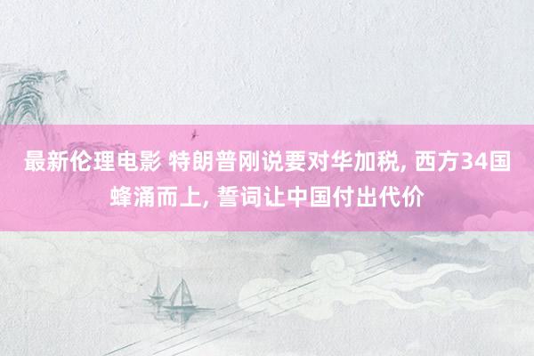 最新伦理电影 特朗普刚说要对华加税, 西方34国蜂涌而上, 誓词让中国付出代价