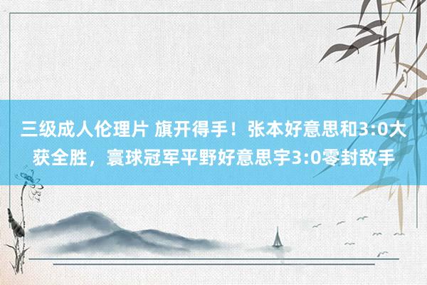 三级成人伦理片 旗开得手！张本好意思和3:0大获全胜，寰球冠军平野好意思宇3:0零封敌手