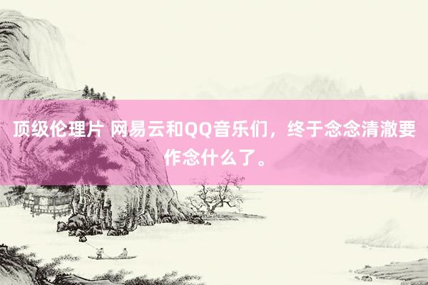 顶级伦理片 网易云和QQ音乐们,终于念念清澈要作念什么了。