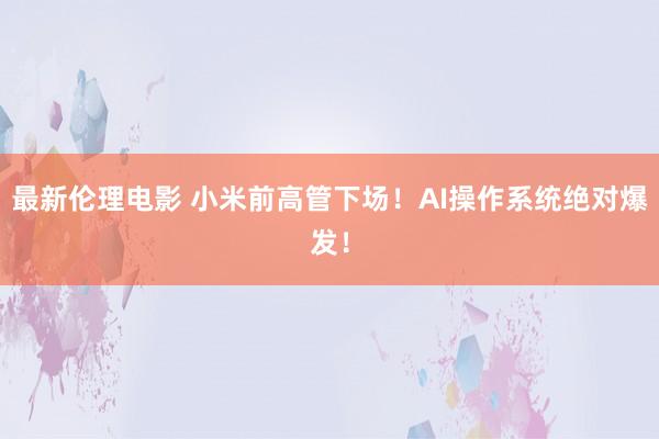 最新伦理电影 小米前高管下场!AI操作系统绝对爆发!