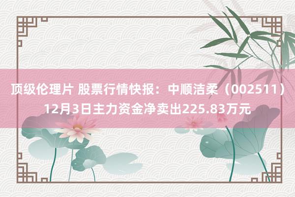 顶级伦理片 股票行情快报:中顺洁柔(002511)12月3日主力资金净卖出225.83万元